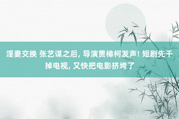 淫妻交换 张艺谋之后, 导演贾樟柯发声! 短剧先干掉电视, 又快把电影挤垮了