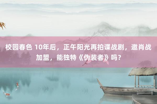 校园春色 10年后，正午阳光再拍谍战剧，邀肖战加盟，能独特《伪装者》吗？
