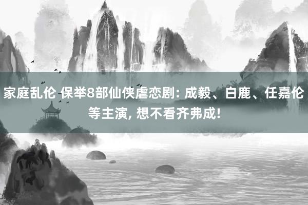 家庭乱伦 保举8部仙侠虐恋剧: 成毅、白鹿、任嘉伦等主演, 想不看齐弗成!