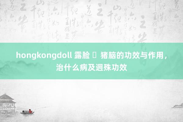 hongkongdoll 露脸 ​猪脑的功效与作用，治什么病及迥殊功效
