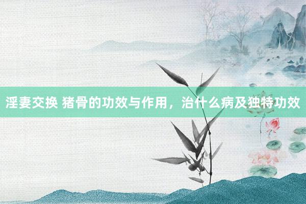 淫妻交换 猪骨的功效与作用，治什么病及独特功效