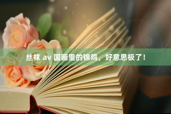 丝袜 av 国画里的锦鸡，好意思极了！