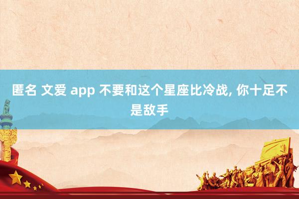 匿名 文爱 app 不要和这个星座比冷战, 你十足不是敌手